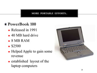 MORE PORTABLE EFFORTS..



PowerBook 100
   Released in 1991
   40 MB hard drive
   8 MB RAM
   $2500
   Helped Apple to gain some
    revenue
   established layout of the
    laptop computers
                                          23
 