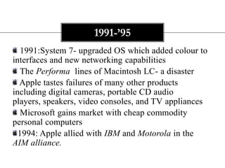 1991-’95
   1991:System 7- upgraded OS which added colour to
interfaces and new networking capabilities
   The Performa lines of Macintosh LC- a disaster
  Apple tastes failures of many other products
including digital cameras, portable CD audio
players, speakers, video consoles, and TV appliances
   Microsoft gains market with cheap commodity
personal computers
  1994: Apple allied with IBM and Motorola in the
AIM alliance.
 