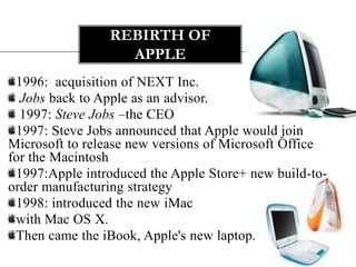 REBIRTH OF
                  APPLE
 1996: acquisition of NEXT Inc.
  Jobs back to Apple as an advisor.
  1997: Steve Jobs –the CEO
 1997: Steve Jobs announced that Apple would join
Microsoft to release new versions of Microsoft Office
for the Macintosh
 1997:Apple introduced the Apple Store+ new build-to-
order manufacturing strategy
 1998: introduced the new iMac
 with Mac OS X.
 Then came the iBook, Apple's new laptop.
 