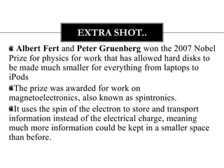 EXTRA SHOT..
   Albert Fert and Peter Gruenberg won the 2007 Nobel
Prize for physics for work that has allowed hard disks to
be made much smaller for everything from laptops to
iPods
  The prize was awarded for work on
magnetoelectronics, also known as spintronics.
  It uses the spin of the electron to store and transport
information instead of the electrical charge, meaning
much more information could be kept in a smaller space
than before.
 