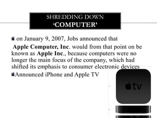 SHREDDING DOWN
               ‘COMPUTER’

  on January 9, 2007, Jobs announced that
 Apple Computer, Inc. would from that point on be
known as Apple Inc., because computers were no
longer the main focus of the company, which had
shifted its emphasis to consumer electronic devices
  Announced iPhone and Apple TV
 