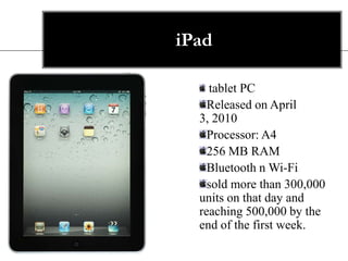 iPad

    tablet PC
    Released on April
  3, 2010
    Processor: A4
    256 MB RAM
    Bluetooth n Wi-Fi
    sold more than 300,000
  units on that day and
  reaching 500,000 by the
  end of the first week.
 