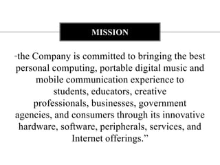MISSION

“the Company is committed to bringing the best
personal computing, portable digital music and
      mobile communication experience to
          students, educators, creative
     professionals, businesses, government
agencies, and consumers through its innovative
 hardware, software, peripherals, services, and
              Internet offerings.”
 