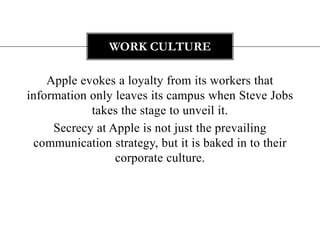 WORK CULTURE

    Apple evokes a loyalty from its workers that
information only leaves its campus when Steve Jobs
            takes the stage to unveil it.
     Secrecy at Apple is not just the prevailing
 communication strategy, but it is baked in to their
                 corporate culture.
 