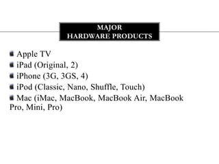 MAJOR
             HARDWARE PRODUCTS

  Apple TV
  iPad (Original, 2)
  iPhone (3G, 3GS, 4)
  iPod (Classic, Nano, Shuffle, Touch)
  Mac (iMac, MacBook, MacBook Air, MacBook
Pro, Mini, Pro)
 