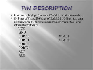  Low power, high performance CMOS 8 bit microcontroller.
 8K bytes of Flash, 256 bytes of RAM, 32 I/O lines two data
pointers, three 16-bit timer/counters, a six-vector two-level
interrupt architecture
VCC
GND
PORT 0 XTAL1
PORT 1 XTAL2
PORT 2
PORT3
RST
ALE
 