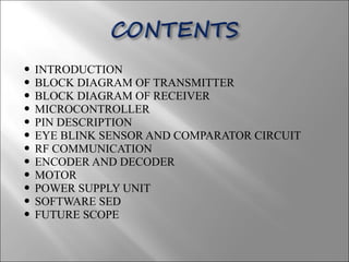  INTRODUCTION
 BLOCK DIAGRAM OF TRANSMITTER
 BLOCK DIAGRAM OF RECEIVER
 MICROCONTROLLER
 PIN DESCRIPTION
 EYE BLINK SENSOR AND COMPARATOR CIRCUIT
 RF COMMUNICATION
 ENCODER AND DECODER
 MOTOR
 POWER SUPPLY UNIT
 SOFTWARE SED
 FUTURE SCOPE
 