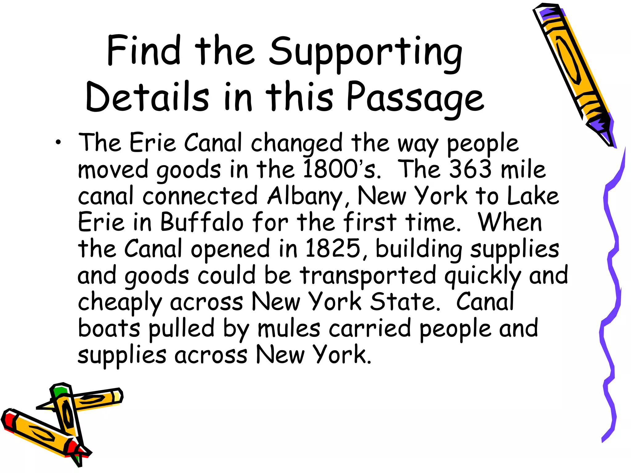 Find the Supporting
  Details in this Passage
• The Erie Canal changed the way people
  moved goods in the 1800’s. The 363 mile
  canal connected Albany, New York to Lake
  Erie in Buffalo for the first time. When
  the Canal opened in 1825, building supplies
  and goods could be transported quickly and
  cheaply across New York State. Canal
  boats pulled by mules carried people and
  supplies across New York.
 