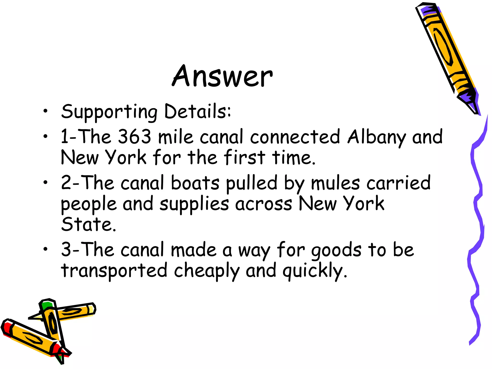 Answer
• Supporting Details:
• 1-The 363 mile canal connected Albany and
  New York for the first time.
• 2-The canal boats pulled by mules carried
  people and supplies across New York
  State.
• 3-The canal made a way for goods to be
  transported cheaply and quickly.
 