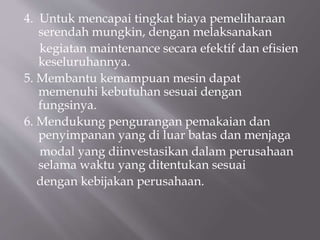 4. Untuk mencapai tingkat biaya pemeliharaan
serendah mungkin, dengan melaksanakan
kegiatan maintenance secara efektif dan efisien
keseluruhannya.
5. Membantu kemampuan mesin dapat
memenuhi kebutuhan sesuai dengan
fungsinya.
6. Mendukung pengurangan pemakaian dan
penyimpanan yang di luar batas dan menjaga
modal yang diinvestasikan dalam perusahaan
selama waktu yang ditentukan sesuai
dengan kebijakan perusahaan.
 