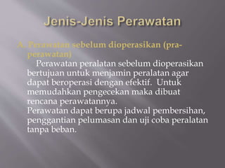 A. Perawatan sebelum dioperasikan (pra-
perawatan)
Perawatan peralatan sebelum dioperasikan
bertujuan untuk menjamin peralatan agar
dapat beroperasi dengan efektif. Untuk
memudahkan pengecekan maka dibuat
rencana perawatannya.
Perawatan dapat berupa jadwal pembersihan,
penggantian pelumasan dan uji coba peralatan
tanpa beban.
 