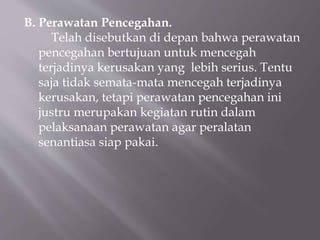 B. Perawatan Pencegahan.
Telah disebutkan di depan bahwa perawatan
pencegahan bertujuan untuk mencegah
terjadinya kerusakan yang lebih serius. Tentu
saja tidak semata-mata mencegah terjadinya
kerusakan, tetapi perawatan pencegahan ini
justru merupakan kegiatan rutin dalam
pelaksanaan perawatan agar peralatan
senantiasa siap pakai.
 