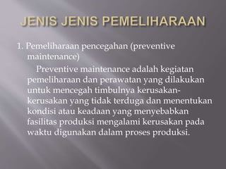 1. Pemeliharaan pencegahan (preventive
maintenance)
Preventive maintenance adalah kegiatan
pemeliharaan dan perawatan yang dilakukan
untuk mencegah timbulnya kerusakan-
kerusakan yang tidak terduga dan menentukan
kondisi atau keadaan yang menyebabkan
fasilitas produksi mengalami kerusakan pada
waktu digunakan dalam proses produksi.
 