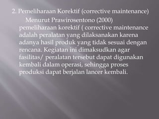 2. Pemeliharaan Korektif (corrective maintenance)
Menurut Prawirosentono (2000)
pemeliharaan korektif ( corrective maintenance
adalah peralatan yang dilaksanakan karena
adanya hasil produk yang tidak sesuai dengan
rencana. Kegiatan ini dimaksudkan agar
fasilitas/ peralatan tersebut dapat digunakan
kembali dalam operasi, sehingga proses
produksi dapat berjalan lancer kembali.
 