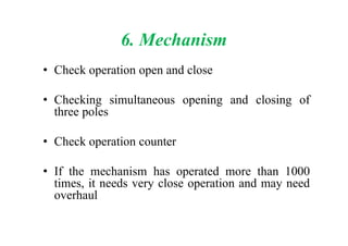 6. Mechanism
• Check operation open and close
• Checking simultaneous opening and closing of
three poles
• Check operation counter
• If the mechanism has operated more than 1000
times, it needs very close operation and may need
overhaul
 