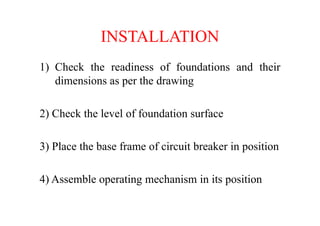 INSTALLATION
1) Check the readiness of foundations and their
dimensions as per the drawing
2) Check the level of foundation surface2) Check the level of foundation surface
3) Place the base frame of circuit breaker in position
4) Assemble operating mechanism in its position
 