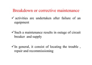 Breakdown or corrective maintenance
activities are undertaken after failure of an
equipment
Such a maintenance results in outage of circuitSuch a maintenance results in outage of circuit
breaker and supply
In general, it consist of locating the trouble ,
repair and recommissioning
 