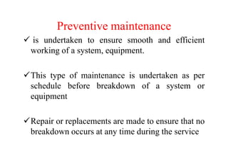 Preventive maintenance
is undertaken to ensure smooth and efficient
working of a system, equipment.
This type of maintenance is undertaken as per
schedule before breakdown of a system or
equipment
Repair or replacements are made to ensure that no
breakdown occurs at any time during the service
 