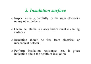 3. Insulation surface
o Inspect visually, carefully for the signs of cracks
or any other defects
o Clean the internal surfaces and external insulating
surfacessurfaces
o Insulation should be free from electrical or
mechanical defects
o Perform insulation resistance test, it gives
indication about the health of insulation
 
