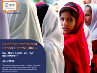 “We unite the cancer community to reduce the global
cancer burden, to promote greater equity, and to
integrate cancer control into the world health and
development agenda.”
Union for International
Cancer Control (UICC)
Dra. Maira Caleffi, MD, PhD
Board Member
About UICC
 