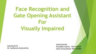 Face Recognition and
Gate Opening Assistant
For
Visually Impaired
Submitted To
Mr. Sudhanshu Kulsreshtha
Submitted By:
Shraddha Saxena 9911103559
Ullas Puntambekar 9911103585
 