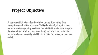 A system which identifies the visitor on the door using face
recognition and informs (via an SMS) the visually impaired user
about it. A door opening assistant that shall allow the user to open
the door (fitted with an electronic lock) and admit the visitor in
his or her home remotely via Bluetooth (for the prototype purpose
only).
Project Objective
 