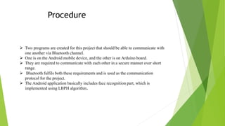 Procedure
 Two programs are created for this project that should be able to communicate with
one another via Bluetooth channel.
 One is on the Android mobile device, and the other is on Arduino board.
 They are required to communicate with each other in a secure manner over short
range.
 Bluetooth fulfils both these requirements and is used as the communication
protocol for the project.
 The Android application basically includes face recognition part, which is
implemented using LBPH algorithm.
 