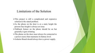 Limitations of the Solution
This project is still a complicated and expensive
solution to the stated problem.
As the phone on the door is at a static height the
persons face height is always an issue.
Talkback feature on the phone should be on but
generally it gets irritating.
The phone on the door must always be connected to
a power source that maintains its battery level.
Arduino Board should always have a power supply.
 