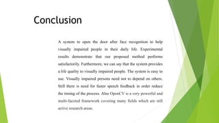 Conclusion
A system to open the door after face recognition to help
visually impaired people in their daily life. Experimental
results demonstrate that our proposed method performs
satisfactorily. Furthermore, we can say that the system provides
a life quality to visually impaired people. The system is easy to
use. Visually impaired persons need not to depend on others.
Still there is need for faster speech feedback in order reduce
the timing of the process. Also OpenCV is a very powerful and
multi-faceted framework covering many fields which are still
active research areas.
 