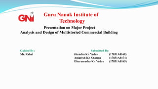 Presentation on Major Project
Analysis and Design of Multistoried Commercial Building
Guided By: Submitted By:
Mr. Rahul Jitendra Kr. Yadav (17831A0168)
Amaresh Kr. Sharma (17831A0174)
Dharmendra Kr. Yadav (17831A0165)
Guru Nanak Institute of
Technology
 