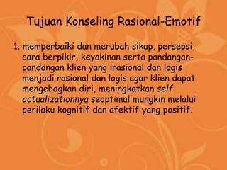 Tujuan Konseling Rasional-Emotif
1. memperbaiki dan merubah sikap, persepsi,
cara berpikir, keyakinan serta pandangan-
pandangan klien yang irasional dan logis
menjadi rasional dan logis agar klien dapat
mengebagkan diri, meningkatkan self
actualizationnya seoptimal mungkin melalui
perilaku kognitif dan afektif yang positif.
 