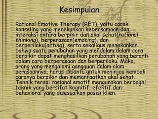 Kesimpulan
Rational Emotive Therapy (RET), yaitu corak
konseling yang menekankan kebersamaan dan
interaksi antara berpikir dan akal sehat(rational
thinking), berperasaan(emoting), dan
berperilaku(acting), serta sekaligus menekankan
bahwa suatu perubahan yang mendalam dalam cara
berpikir dapat menghasilkan perubahan yang berarti
dalam cara berperasaan dan berperilaku. Maka,
orang yang mengalami gangguan dalam alam
perasaannya, harus dibantu untuk meninjau kembali
caranya berpikir dan memanfaatkan akal sehat.
Tehnik terapi rasional emotif mengunakan berbagai
teknik yang bersifat kognitif, efektif dan
behavioral yang disesuaikan posisi klien.
 