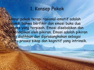 1. Konsep Pokok
Unsur pokok terapi rasional-emotif adalah
asumsi bahwa berfikir dan emosi buka dua
proses yang terpisah. Emosi disebabkan dan
dikendalikan oleh pikiran. Emosi adalah pikiran
yang dialihkan dan diprasangkakan sebagai
suatu proses sikap dan kognitif yang intrinsik.
 