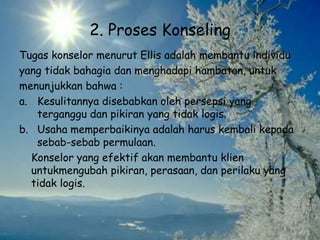 2. Proses Konseling
Tugas konselor menurut Ellis adalah membantu individu
yang tidak bahagia dan menghadapi hambatan, untuk
menunjukkan bahwa :
a. Kesulitannya disebabkan oleh persepsi yang
terganggu dan pikiran yang tidak logis.
b. Usaha memperbaikinya adalah harus kembali kepada
sebab-sebab permulaan.
Konselor yang efektif akan membantu klien
untukmengubah pikiran, perasaan, dan perilaku yang
tidak logis.
 