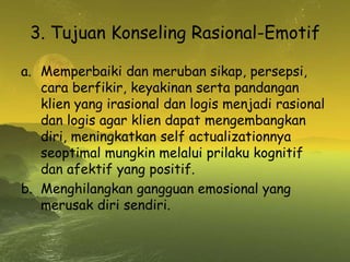 3. Tujuan Konseling Rasional-Emotif
a. Memperbaiki dan meruban sikap, persepsi,
cara berfikir, keyakinan serta pandangan
klien yang irasional dan logis menjadi rasional
dan logis agar klien dapat mengembangkan
diri, meningkatkan self actualizationnya
seoptimal mungkin melalui prilaku kognitif
dan afektif yang positif.
b. Menghilangkan gangguan emosional yang
merusak diri sendiri.
 