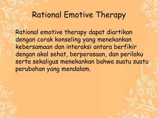 Rational Emotive Therapy
Rational emotive therapy dapat diartikan
dengan corak konseling yang menekankan
kebersamaan dan interaksi antara berfikir
dengan akal sehat, berperasaan, dan perilaku
serta sekaligus menekankan bahwa suatu suatu
perubahan yang mendalam.
 