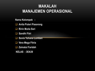 Nama Kelompok :
 Anita Puteri Pasorong
 Ririn Mutia Sari
 Sandhi Fitri
 Sovia Yohana Lumban
 Vera Mega Fitria
 Zainatul Faridah
KELAS : 3EA39
MAKALAH
MANAJEMEN OPERASIONAL
 