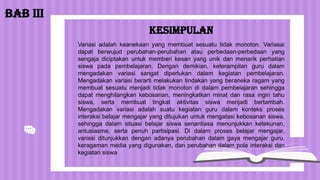 KESIMPULAN
BAB III
Variasi adalah keanekaan yang membuat sesuatu tidak monoton. Variasai
dapat berwujud perubahan-perubahan atau perbedaan-perbedaan yang
sengaja diciptakan untuk memberi kesan yang unik dan menarik perhatian
siswa pada pembelajaran. Dengan demikian, keterampilan guru dalam
mengadakan variasi sangat diperlukan dalam kegiatan pembelajaran.
Mengadakan variasi berarti melakukan tindakan yang beraneka ragam yang
membuat sesuatu menjadi tidak monoton di dalam pembelajaran sehingga
dapat menghilangkan kebosanan, meningkatkan minat dan rasa ingin tahu
siswa, serta membuat tingkat aktivitas siswa menjadi bertambah.
Mengadakan variasi adalah suatu kegiatan guru dalam konteks proses
interaksi belajar mengajar yang ditujukan untuk mengatasi kebosanan siswa,
sehingga dalam situasi belajar siswa senantiasa menunjukkan ketekunan,
antusiasme, serta penuh partisipasi. Di dalam proses belajar mengajar,
variasi ditunjukkan dengan adanya perubahan dalam gaya mengajar guru,
keragaman media yang digunakan, dan perubahan dalam pola interaksi dan
kegiatan siswa
 