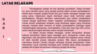 Pembelajaran adalah inti dari aktivitas pendidikan. Dalam konteks
ini, guru memiliki peran yang sangat penting dalam proses pembelajaran.
Siswa akan menjadi sangat bosan jika guru selalu mengajar dengan cara
yang sama. Kejenuhan dapat membuat siswa tidak berminat pada
pembelajaran. Dengan demikian, keterampilan guru dalam mengadakan
variasi sangat diperlukan dalam kegiatan pembelajaran. Mengadakan
variasi berarti melakukan tindakan yang beraneka ragam yang membuat
sesuatu menjadi tidak monoton di dalam pembelajaran sehingga dapat
menghilangkan kebosanan, meningkatkan minat dan rasa ingin tahu siswa,
serta membuat tingkat aktivitas siswa menjadi bertambah.
Di dalam proses belajar mengajar, variasi ditunjukkan dengan
adanya perubahan dalam gaya mengajar guru, keragaman media yang
digunakan, dan perubahan dalam pola interaksi dan kegiatan siswa. Variasi
ini lebih bersifat proses daripada produk. Bila tujuan pembelajaran
mencakup domain (ranah) dengan berbagai jenjang penguasaan maka
disarankan untuk memakai berbagai jenis metode pada setiap penyajian
apalagi bila tingkat kemampuan siswanya sangat bervariasi.
Latar Belakang
B
A
B
I
 