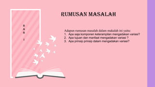 Rumusan Masalah
Adapun rumusan masalah dalam makalah ini yaitu:
1. Apa saja komponen keterampilan mengadakan variasi?
2. Apa tujuan dan manfaat mengadakan variasi ?
3. Apa prinsip prinsip dalam mengadakan variasi?
B
A
B
I
 