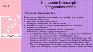 Komponen Keterampilan
Mengadakan Variasi
1. Variasi dalam Gaya Mengajar Guru
Berikut cara yang dapat ditempuh guru dalam memvariasikan gaya mengajar:
a. Variasi suara (teacher voice)
b. Pemusatan perhatian siswa (focusing)
c. Kesenyapan atau kebisuan guru (teacher silence)
d. Mengadakan kontrak pandang dan gerak (eye contact and movement)
e. Gerakan badan dan mimik
f. Pergantian posisi guru di dalam kelas (teacher’s movement)
Berikut ini ada beberapa hal yang perlu diperhatikan:
• Membiasakan bergerak bebas di dalam kelas. Gunanya untuk menanamkan
rasa dekat kepada siswa sambil mengontrol tingkah laku siswa.
• Jangan membiasakan menerangkan sambil menulis menghadap ke papan tulis.
• Jangan membiasakan menerangkan dengan arah pandangan ke langit-langit, ke
arah lantai, atau keluar, tetapi arahkan pandangan menjelajahi seluruh kelas.
• Bila ingin mengobservasi seluruh kelas, bergeraklah perlahan- lahan ke arah
belakang dan dari belakang ke arah depan untuk mengetahui tingkah laku siswa.
BAB II
 