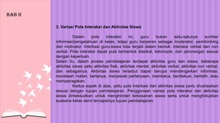 3. Variasi Pola Interaksi dan Aktivitas Siswa
Dalam pola interaksi ini, guru bukan satu-satunya sumber
informasi/pengetahuan di kelas, tetapi guru berperan sebagai moderator, pembimbing
dan motivator. Interkasi guru-siswa bisa terjadi dalam bentuk: interaksi verbal dan non
verbal. Pola interaksi dapat pula berbentuk klasikal, kelompok, dan perorangan sesuai
dengan keperluan.
Selain itu, dalam proses pembelajaran terdapat aktivitas guru dan siswa. beberapa
aktivitas siswa yaitu aktivitas fisik, aktivitas mental, aktivitas verbal, aktivitas non verbal,
dan sebagainya. Aktivitas siswa tersebut dapat berupa mendengarkan informasi,
menelaah materi, bertanya, menjawab pertanyaan, membaca, berdiskusi, berlatih, atau
memperagakan.
Kedua aspek di atas, yaitu pola interkasi dan aktivitas siswa perlu divariasikan
sesuai dengan tujuan pembelajaran. Penggunaan variasi pola interaksi dan aktivitas
siswa dimaksudkan untuk menghindari kebosanan siswa serta untuk menghidupkan
suasana kelas demi tercapainya tujuan pembelajaran.
BAB Ii
 
