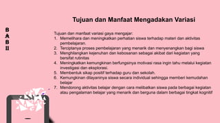 1
2
3
B
a
b
ii
Tujuan dan Manfaat Mengadakan Variasi
Tujuan dan manfaat variasi gaya mengajar:
1. Memelihara dan meningkatkan perhatian siswa terhadap materi dan aktivitas
pembelajaran.
2. Terciptanya proses pembelajaran yang menarik dan menyenangkan bagi siswa
3. Menghilangkan kejenuhan dan kebosanan sebagai akibat dari kegiatan yang
bersifat rutinitas
4. Meningkatkan kemungkinan berfungsinya motivasi rasa ingin tahu melalui kegiatan
investigasi dan eksplorasi.
5. Membentuk sikap positif terhadap guru dan sekolah.
6. Kemungkinan dilayaninya siswa secara individual sehingga memberi kemudahan
belajar
7. Mendorong aktivitas belajar dengan cara melibatkan siswa pada berbagai kegiatan
atau pengalaman belajar yang menarik dan berguna dalam berbagai tingkat kognitif
 