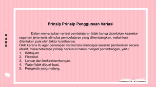 B
A
B
II
Prinsip Prinsip Penggunaan Variasi
Dalam menerapkan variasi pembelajaran tidak hanya diperlukan keaneka-
ragaman jenis-jenis stimulus pembelajaran yang dikembangkan, melainkan
ditentukan pula oleh faktor kualitasnya.
Oleh karena itu agar penerapan variasi bisa mencapai sasaran pembelaran secara
efektif, maka beberapa prinsip berikut ini harus menjadi pertimbangan, yaitu:
1. Bertujuan.
2. Fleksibel.
3. Lancar dan berkesinambungan.
4. Wajar/tidak dibuat-buat.
5. Pengelola yang matang.
 