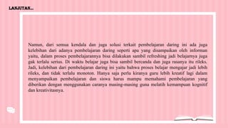 Lanjutan...
Namun, dari semua kendala dan juga solusi terkait pembelajaran daring ini ada juga
kelebihan dari adanya pembelajaran daring seperti apa yang disampaikan oleh informan
yaitu, dalam proses pembelajarannya bisa dilakukan sambil refreshing jadi belajarnya juga
gak terlalu serius. Di waktu belajar juga bisa sambil bercanda dan juga rasanya itu rileks.
Jadi, kelebihan dari pembelajaran daring ini yaitu bahwa proses belajar mengajar jadi lebih
rileks, dan tidak terlalu monoton. Hanya saja perlu kiranya guru lebih kreatif lagi dalam
menyampaikan pembelajaran dan siswa harus mampu memahami pembelajaran yang
diberikan dengan menggunakan caranya masing-masing guna melatih kemampuan kognitif
dan kreativitasnya.
 