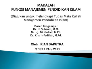 MAKALAH
FUNGSI MANAJEMEN PENDIDIKAN ISLAM
(Diajukan untuk melengkapi Tugas Mata Kuliah
Manajemen Pendidikan Islam)
Dosen Pengampu :
Dr. H. Subandi, M.M.
Dr. Hj. Eti Hadiati, M.Pd.
Dr. Kharis Fadillah, M.Pd.
Oleh : RIAN SAPUTRA
C / S2 / PAI / 2021
 