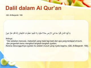 ‫ُو‬‫د‬َ‫ع‬ ْ‫م‬ُ‫ك‬َ‫ل‬ ُ‫ه‬َّ‫ن‬ِ‫إ‬ ِ‫ان‬َ‫ط‬ْ‫ي‬َّ‫ش‬‫ال‬ ِ‫ت‬‫ا‬ َ‫و‬ُ‫ط‬ُ‫خ‬ ‫وا‬ُ‫ع‬ِ‫ب‬َّ‫ت‬َ‫ت‬ ‫ال‬ َ‫و‬ ‫ا‬ً‫ب‬ِِّ‫ي‬َ‫ط‬ ‫الال‬َ‫ح‬ ِ
‫ض‬ ْ‫األر‬ ‫ي‬ِ‫ف‬ ‫ا‬َّ‫م‬ِ‫م‬ ‫وا‬ُ‫ل‬ُ‫ك‬ ُ‫اس‬َّ‫ن‬‫ال‬ ‫ا‬َ‫ه‬ُّ‫ي‬َ‫أ‬ ‫ا‬َ‫ي‬
ُ‫م‬
‫ين‬ِ‫ب‬
Artinya:
“Hai sekalian manusia, makanlah yang halal lagi baik dari apa yang terdapat di bumi,
dan janganlah kamu mengikuti langkah-langkah syaitan;
Karena Sesungguhnya syaitan itu adalah musuh yang nyata bagimu. (QS. Al-Baqarah: 168).
Dalil dalam Al Qur’an
QS. Al-Baqarah: 168
 