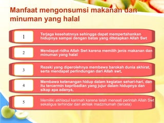 Manfaat mengonsumsi makanan dan
minuman yang halal
Terjaga kesehatnnya sehingga dapat mempertahankan
hidupnya sampai dengan batas yang ditetapkan Allah Swt
Mendapat ridha Allah Swt karena memilih jenis makanan dan
minuman yang halal
Rezeki yang diperolehnya membawa barokah dunia akhirat,
serta mendapat perlindungan dari Allah swt,
Membawa ketenangan hidup dalam kegiatan sehari-hari, dan
itu tercermin kepribadian yang jujur dalam hidupnya dan
sikap apa adanya,
Memiliki akhlaqul karimah karena telah menaati perintah Allah Swt
sekaligus terhindar dari akhlak madzmumah (tercela)
1
2
3
4
5
 