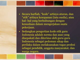 • Secara harfiah, “kode” artinya aturan, dan
”etik” artinya kesopanan (tata susila), atau
hal- hal yang berhubungan dengan
kesusilaan dalam mengerjakan suatu
pekerjaan.
• Sedangkan pengertian kode etik guru
Indonesia adalah norma dan asas yang
disepakati dan diterima oleh guru-guru
Indonesia sebagai pedoman sikap dan
perilaku dalam melaksanakan tugas profesi
sebagai pendidik, anggota masyarakat, dan
warga negara.

 