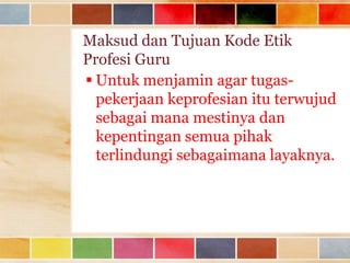 Maksud dan Tujuan Kode Etik
Profesi Guru
 Untuk menjamin agar tugaspekerjaan keprofesian itu terwujud
sebagai mana mestinya dan
kepentingan semua pihak
terlindungi sebagaimana layaknya.

 